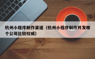 永城杭州小程序制作渠道（杭州小程序制作开发哪个公司比较权威）